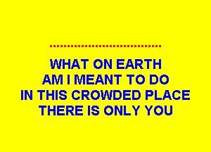 WHAT ON EARTH
AM I MEANT TO DO
IN THIS CROWDED PLACE
THERE IS ONLY YOU