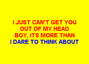 I JUST CAN'T GET YOU
OUT OF MY HEAD
BOY, ITS MORE THAN
I DARE TO THINK ABOUT