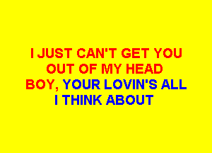 I JUST CAN'T GET YOU
OUT OF MY HEAD
BOY, YOUR LOVIN'S ALL
I THINK ABOUT