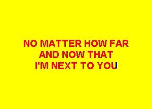 NO MATTER HOW FAR
AND NOW THAT
I'M NEXT TO YOU