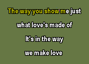 The way you showme just

what love's made of
It's in'the way

we make love