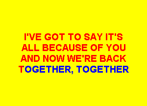 I'VE GOT TO SAY IT'S
ALL BECAUSE OF YOU
AND NOW WE'RE BACK
TOGETHER, TOGETHER