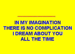 IN MY IMAGINATION
THERE IS NO COMPLICATION
I DREAM ABOUT YOU
ALL THE TIME