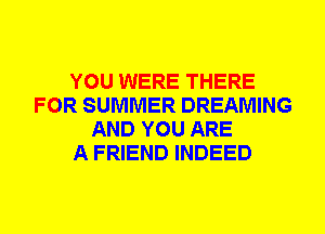 YOU WERE THERE
FOR SUMMER DREAMING
AND YOU ARE
A FRIEND INDEED