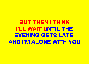 BUT THEN I THINK
I'LL WAIT UNTIL THE
EVENING GETS LATE
AND I'M ALONE WITH YOU