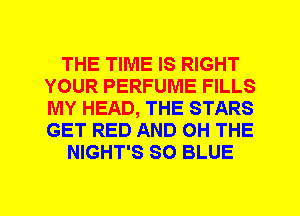 THE TIME IS RIGHT
YOUR PERFUME FILLS
MY HEAD, THE STARS
GET RED AND 0H THE

NIGHT'S SO BLUE