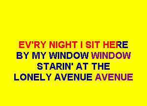 EV'RY NIGHT I SIT HERE
BY MY WINDOW WINDOW
STARIN' AT THE
LONELY AVENUE AVENUE