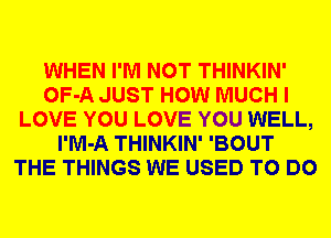 WHEN I'M NOT THINKIN'
OF-A JUST HOW MUCH I
LOVE YOU LOVE YOU WELL,
l'M-A THINKIN' 'BOUT
THE THINGS WE USED TO DO
