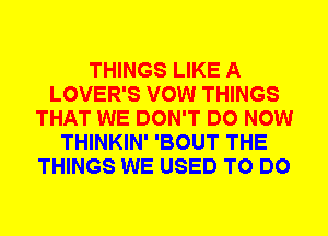 THINGS LIKE A
LOVER'S VOW THINGS
THAT WE DON'T DO NOW
THINKIN' 'BOUT THE
THINGS WE USED TO DO