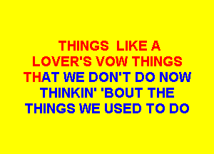 THINGS LIKE A
LOVER'S VOW THINGS
THAT WE DON'T DO NOW
THINKIN' 'BOUT THE
THINGS WE USED TO DO