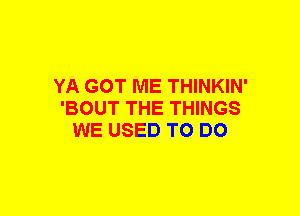 YA GOT ME THINKIN'
'BOUT THE THINGS
WE USED TO DO