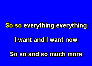 So so everything everything

I want and I want now

So so and so much more