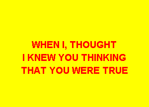 WHEN I, THOUGHT
I KNEW YOU THINKING
THAT YOU WERE TRUE
