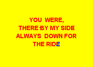 YOU WERE,
THEREBY MY SIDE
ALWAYS DOWN FOR
THE RIDE