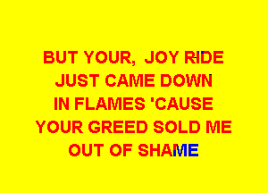 BUT YOUR, JOY RIDE
JUST CAME DOWN
IN FLAMES 'CAUSE

YOUR GREED SOLD ME
OUT OF SHAME