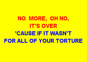 NO MORE, OH NO,
IT'S OVER
'CAUSE IF IT WASN'T
FOR ALL OF YOUR TORTURE