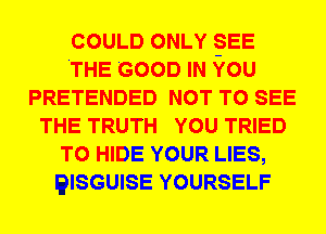 COULD ONLY -SEE
.THE GOOD IN YOU
PRETENDED NOT TO SEE
THE TRUTH YOU TRIED
TO HIDE YOUR LIES,
QISGUISE YOURSELF