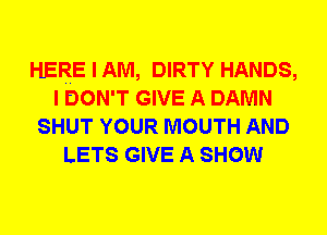 HERE I AM, DIRTY HANDS,
I DON'T GIVE A DAMN
SHUT YOUR MOUTH AND
LETS GIVE A SHOW