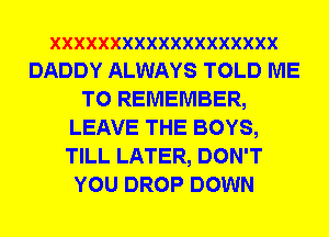 XXXXXXXXXXXXXXXXXXX
DADDY ALWAYS TOLD ME
TO REMEMBER,
LEAVE THE BOYS,
TILL LATER, DON'T
YOU DROP DOWN