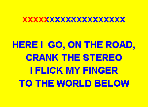 XXXXXXXXXXXXXXXXXXX

HERE I GO, ON THE ROAD,
CRANK THE STEREO
I FLICK MY FINGER
TO THE WORLD BELOW