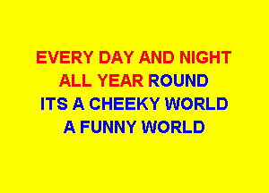 EVERY DAY AND NIGHT
ALL YEAR ROUND
ITS A CHEEKY WORLD
A FUNNY WORLD