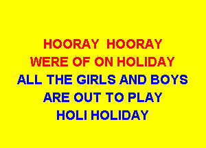 HOORAY HOORAY
WERE 0F 0N HOLIDAY
ALL THE GIRLS AND BOYS
ARE OUT TO PLAY
HOLI HOLIDAY