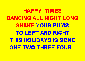 HAPPY TIMES
DANCING ALL NIGHT LONG
SHAKE YOUR BUMS
T0 LEFT AND RIGHT
THIS HOLIDAYS IS GONE
ONE TWO THREE FOUR...