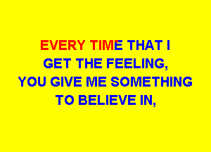 EVERY TIME THAT I
GET THE FEELING,
YOU GIVE ME SOMETHING
TO BELIEVE IN,