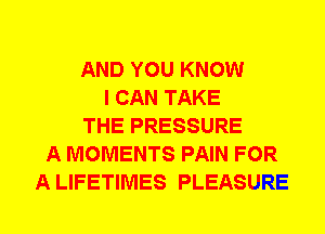 AND YOU KNOW
I CAN TAKE
THE PRESSURE
A MOMENTS PAIN FOR
A LIFETIMES PLEASURE