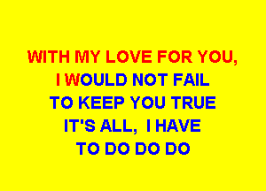 WITH MY LOVE FOR YOU,
I WOULD NOT FAIL
TO KEEP YOU TRUE
IT'S ALL, I HAVE
TO DO DO DO