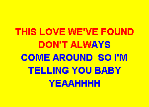 THIS LOVE WE'VE FOUND
DON'T ALWAYS
COME AROUND SO I'M
TELLING YOU BABY
YEAAHHHH