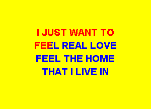 I JUST WANT TO

FEEL REAL LOVE

FEEL THE HOME
THAT I LIVE IN