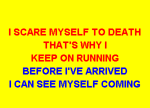 I SCARE MYSELF TO DEATH
THAT'S WHY I
KEEP ON RUNNING
BEFORE I'VE ARRIVED
I CAN SEE MYSELF COMING