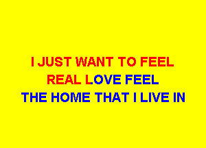 I JUST WANT TO FEEL
REAL LOVE FEEL
THE HOME THAT I LIVE IN