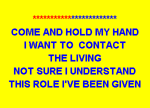xxxxxxxxxxxxxxxxxxxxxxm

COME AND HOLD MY HAND
IWANT TO CONTACT
THE LIVING
NOT SURE I UNDERSTAND
THIS ROLE I'VE BEEN GIVEN