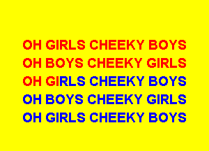 0H GIRLS CHEEKY BOYS
0H BOYS CHEEKY GIRLS
0H GIRLS CHEEKY BOYS
0H BOYS CHEEKY GIRLS
0H GIRLS CHEEKY BOYS
