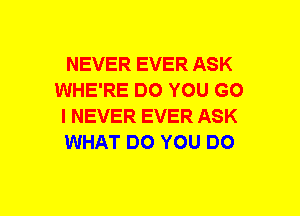 NEVER EVER ASK
WHE'RE DO YOU GO
I NEVER EVER ASK
WHAT DO YOU DO