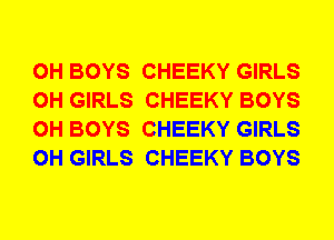 0H BOYS CHEEKY GIRLS
0H GIRLS CHEEKY BOYS
0H BOYS CHEEKY GIRLS
0H GIRLS CHEEKY BOYS