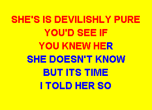 SHE'S IS DEVILISHLY PURE
YOU'D SEE IF
YOU KNEW HER
SHE DOESN'T KNOW
BUT ITS TIME
I TOLD HER SO