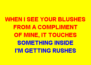 WHEN I SEE YOUR BLUSHES
FROM A COMPLIMENT
OF MINE, IT TOUCHES

SOMETHING INSIDE
I'M GETTING RUSHES