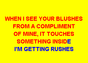 WHEN I SEE YOUR BLUSHES
FROM A COMPLIMENT
OF MINE, IT TOUCHES

SOMETHING INSIDE
I'M GETTING RUSHES