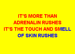 IT'S MORE THAN
ADRENALIN RUSHES
IT'S THE TOUCH AND SMELL
0F SKIN RUSHES