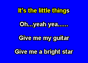 It's the little things
0h...yeah yea ......

Give me my guitar

Give me a bright star