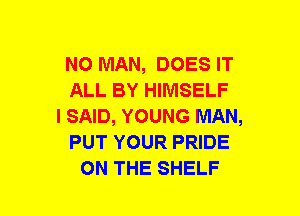 NO MAN, DOES IT
ALL BY HIMSELF
I SAID, YOUNG MAN,
PUT YOUR PRIDE
ON THE SHELF