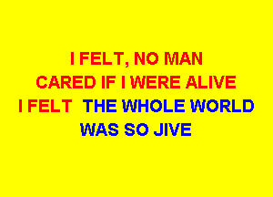 I FELT, N0 MAN
CARED IF I WERE ALIVE
I FELT THE WHOLE WORLD
WAS SO JIVE