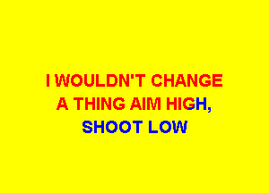 I WOULDN'T CHANGE
A THING AIM HIGH,
SHOOT LOW