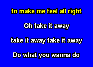 to make me feel all right

Oh take it away

take it away take it away

Do what you wanna do