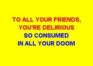 TO ALL YOUR FRIENDS,
YOU'RE DELIRIOUS
SO CONSUMED
IN ALL YOUR DOOM