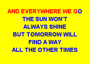 AND EVERYWHERE WE GO
THE SUN WONT
ALWAYS SHINE

BUT TOMORROW WILL
FIND A WAY
ALL THE OTHER TIMES