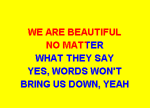 WE ARE BEAUTIFUL
NO MATTER
WHAT THEY SAY
YES, WORDS WON'T
BRING US DOWN, YEAH